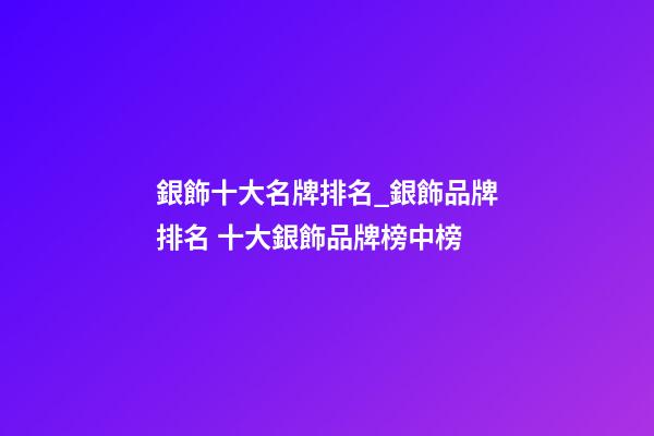 銀飾十大名牌排名_銀飾品牌排名 十大銀飾品牌榜中榜